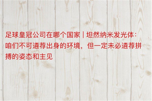 足球皇冠公司在哪个国家 | 坦然纳米发光体：咱们不可遴荐出身的环境，但一定未必遴荐拼搏的姿态和主见