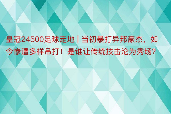 皇冠24500足球走地 | 当初暴打异邦豪杰，如今惨遭多样吊打！是谁让传统技击沦为秀场？
